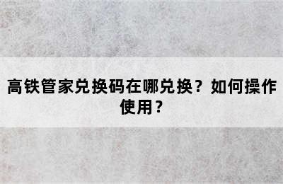高铁管家兑换码在哪兑换？如何操作使用？