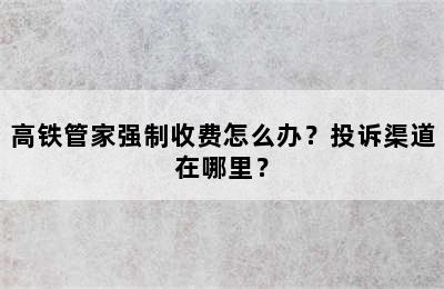 高铁管家强制收费怎么办？投诉渠道在哪里？