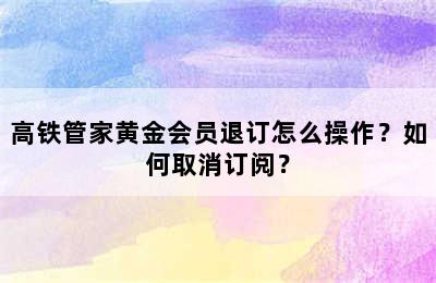 高铁管家黄金会员退订怎么操作？如何取消订阅？