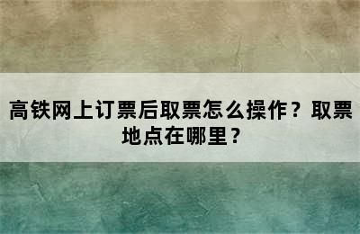 高铁网上订票后取票怎么操作？取票地点在哪里？