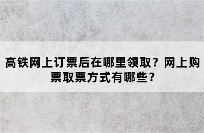 高铁网上订票后在哪里领取？网上购票取票方式有哪些？