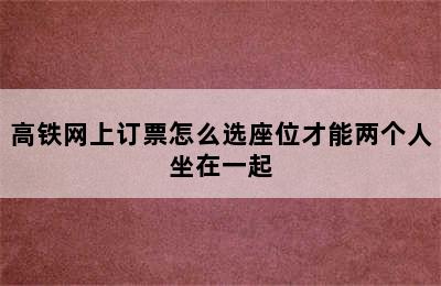 高铁网上订票怎么选座位才能两个人坐在一起