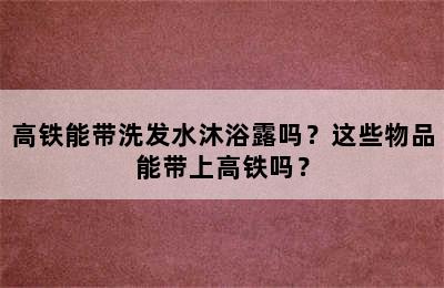 高铁能带洗发水沐浴露吗？这些物品能带上高铁吗？