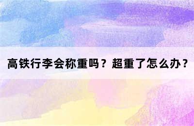 高铁行李会称重吗？超重了怎么办？