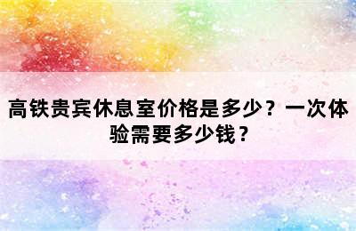 高铁贵宾休息室价格是多少？一次体验需要多少钱？