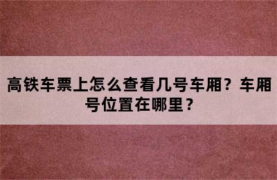 高铁车票上怎么查看几号车厢？车厢号位置在哪里？