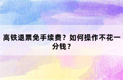高铁退票免手续费？如何操作不花一分钱？