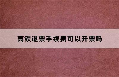 高铁退票手续费可以开票吗