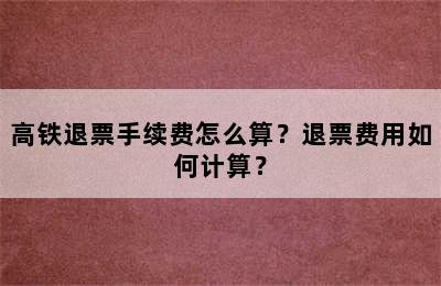 高铁退票手续费怎么算？退票费用如何计算？