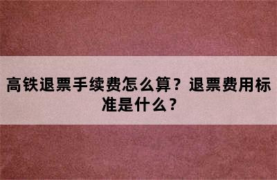 高铁退票手续费怎么算？退票费用标准是什么？