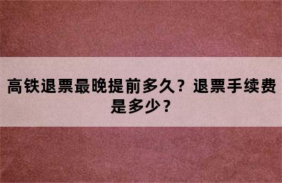 高铁退票最晚提前多久？退票手续费是多少？