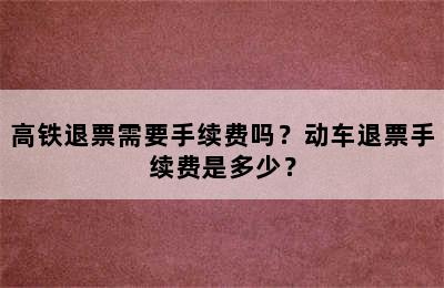 高铁退票需要手续费吗？动车退票手续费是多少？
