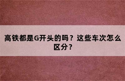 高铁都是G开头的吗？这些车次怎么区分？