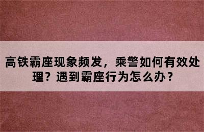 高铁霸座现象频发，乘警如何有效处理？遇到霸座行为怎么办？