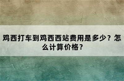 鸡西打车到鸡西西站费用是多少？怎么计算价格？