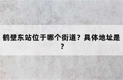 鹤壁东站位于哪个街道？具体地址是？