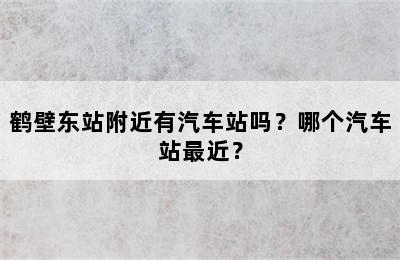 鹤壁东站附近有汽车站吗？哪个汽车站最近？