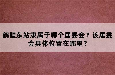 鹤壁东站隶属于哪个居委会？该居委会具体位置在哪里？