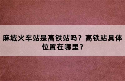 麻城火车站是高铁站吗？高铁站具体位置在哪里？
