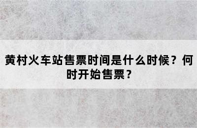 黄村火车站售票时间是什么时候？何时开始售票？