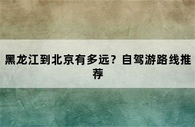 黑龙江到北京有多远？自驾游路线推荐