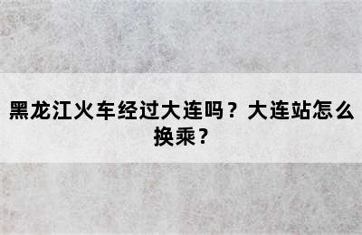 黑龙江火车经过大连吗？大连站怎么换乘？