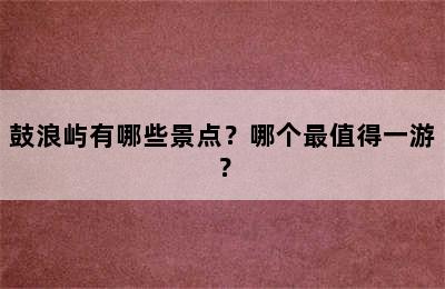 鼓浪屿有哪些景点？哪个最值得一游？