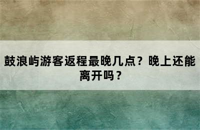 鼓浪屿游客返程最晚几点？晚上还能离开吗？