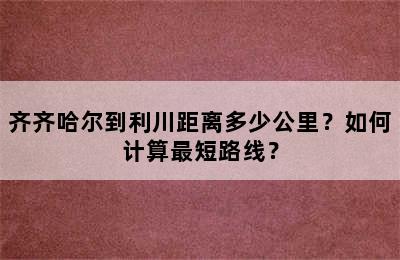 齐齐哈尔到利川距离多少公里？如何计算最短路线？