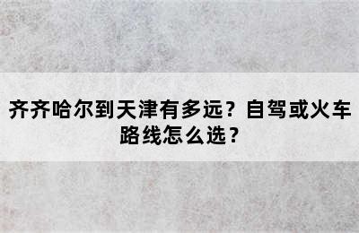 齐齐哈尔到天津有多远？自驾或火车路线怎么选？