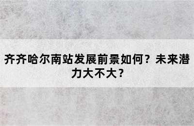 齐齐哈尔南站发展前景如何？未来潜力大不大？
