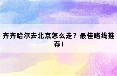 齐齐哈尔去北京怎么走？最佳路线推荐！