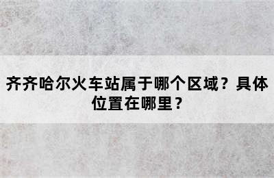 齐齐哈尔火车站属于哪个区域？具体位置在哪里？