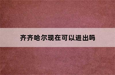 齐齐哈尔现在可以进出吗