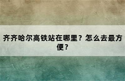 齐齐哈尔高铁站在哪里？怎么去最方便？