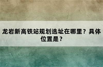龙岩新高铁站规划选址在哪里？具体位置是？