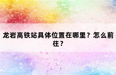 龙岩高铁站具体位置在哪里？怎么前往？