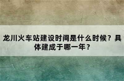 龙川火车站建设时间是什么时候？具体建成于哪一年？