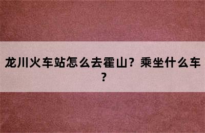 龙川火车站怎么去霍山？乘坐什么车？